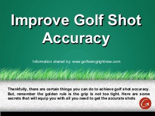 Improve Golf ShotImprove Golf Shot
AccuracyAccuracy
Thankfully, there are certain things you can do to achieve golf shot accuracy.
But, remember the golden rule is the grip is not too tight. Here are some
secrets that will equip you with all you need to get the accurate shots
Information shared by: www.golfswingrightnow.com
 