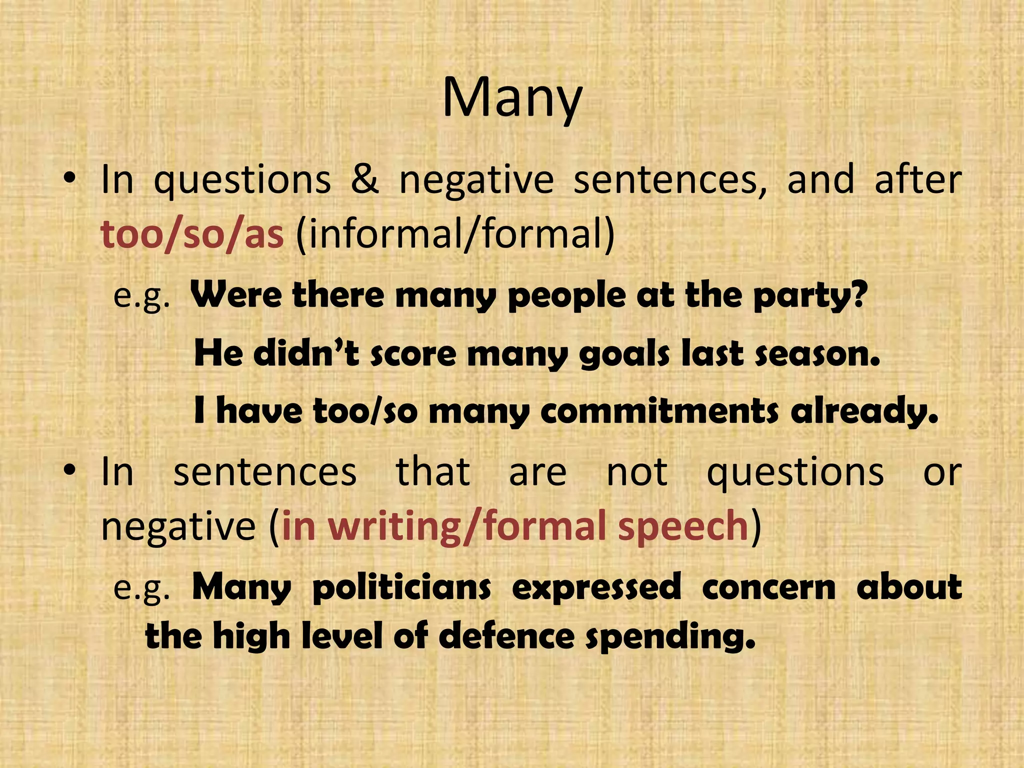 Many
• In questions & negative sentences, and after
too/so/as (informal/formal)
e.g. Were there many people at the party?
He didn’t score many goals last season.
I have too/so many commitments already.
• In sentences that are not questions or
negative (in writing/formal speech)
e.g. Many politicians expressed concern about
the high level of defence spending.
 