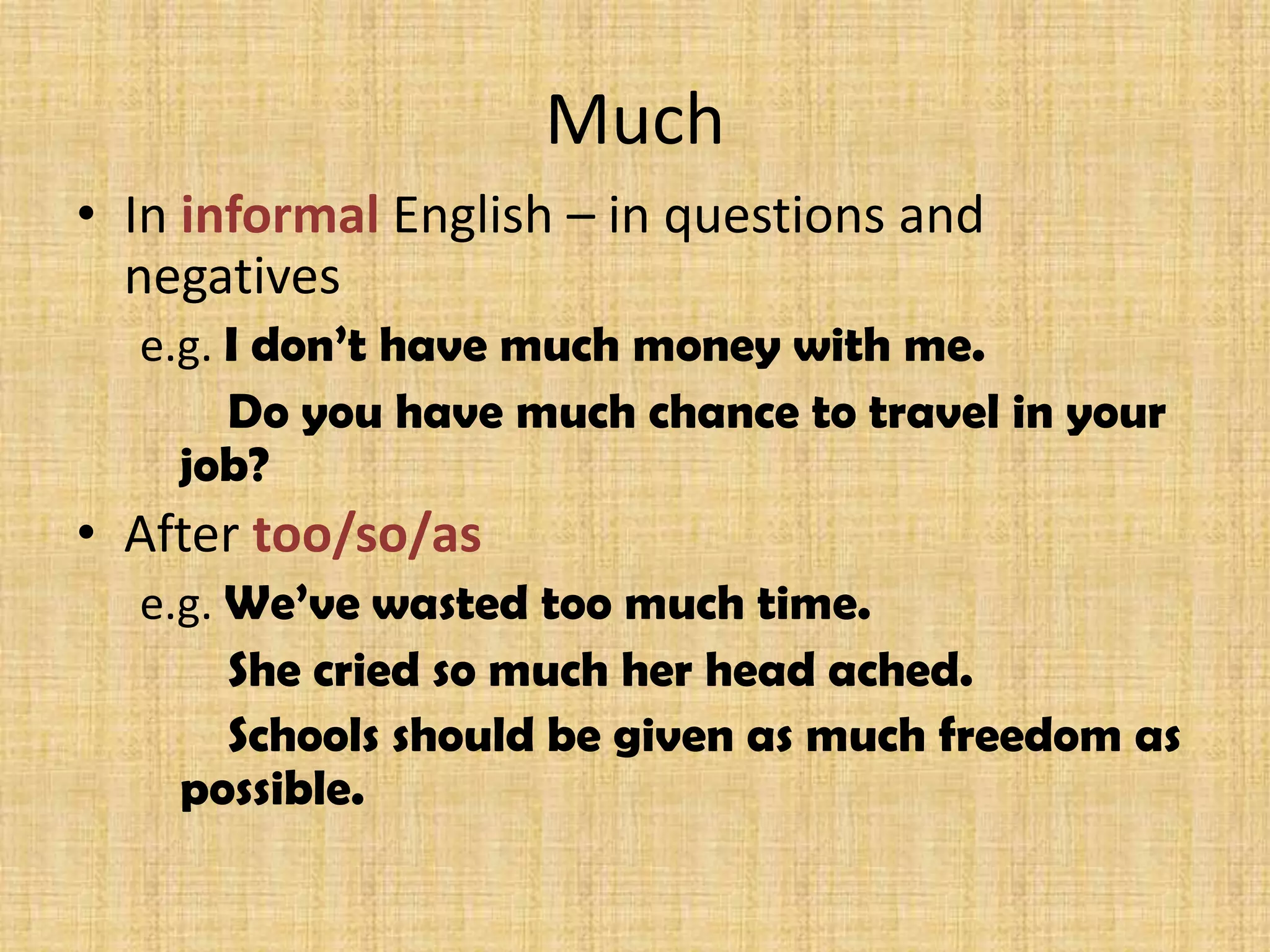 Much
• In informal English – in questions and
negatives
e.g. I don’t have much money with me.
Do you have much chance to travel in your
job?
• After too/so/as
e.g. We’ve wasted too much time.
She cried so much her head ached.
Schools should be given as much freedom as
possible.
 