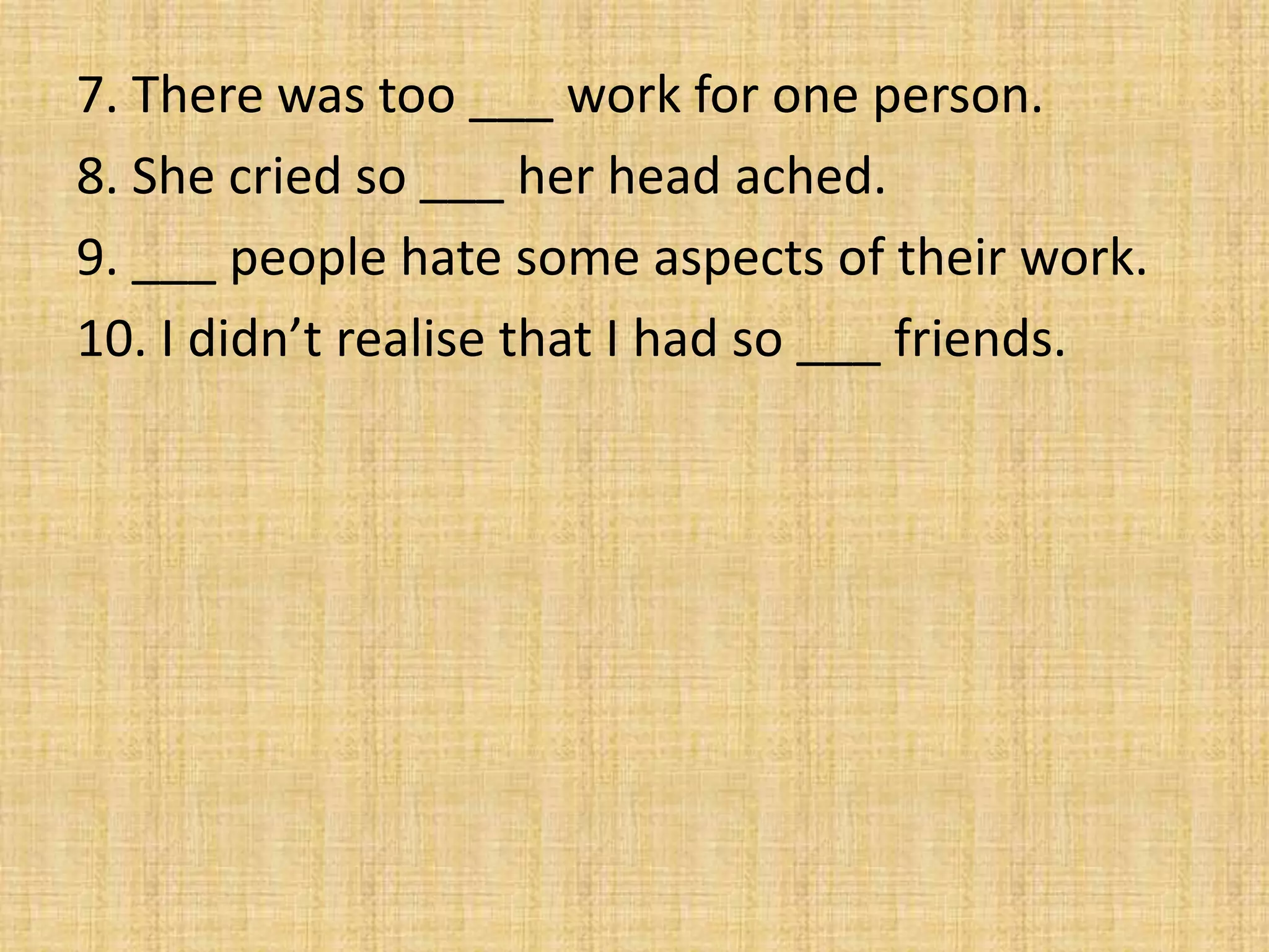 7. There was too ___ work for one person.
8. She cried so ___ her head ached.
9. ___ people hate some aspects of their work.
10. I didn’t realise that I had so ___ friends.
 