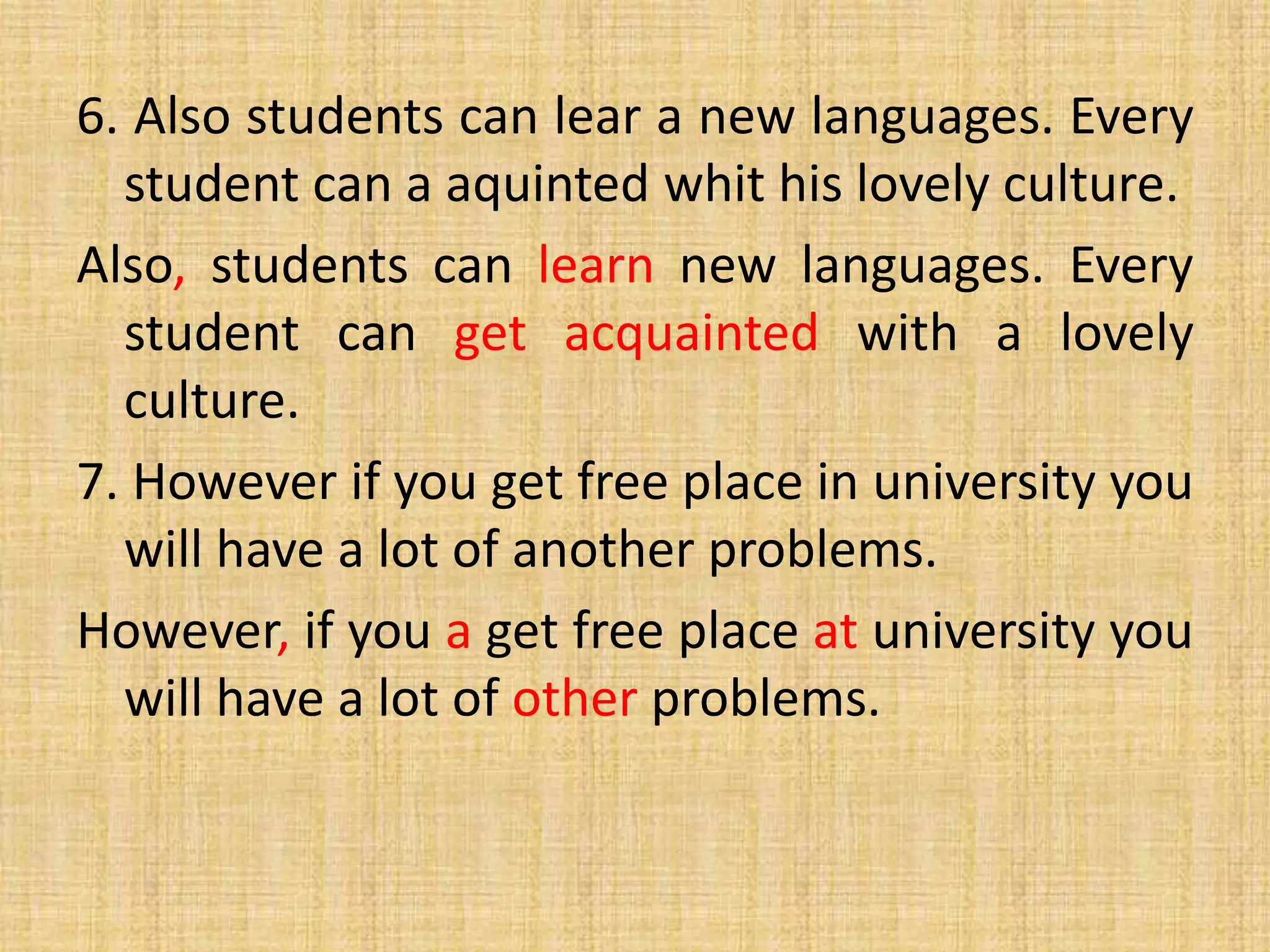 6. Also students can lear a new languages. Every
student can a aquinted whit his lovely culture.
Also, students can learn new languages. Every
student can get acquainted with a lovely
culture.
7. However if you get free place in university you
will have a lot of another problems.
However, if you a get free place at university you
will have a lot of other problems.
 