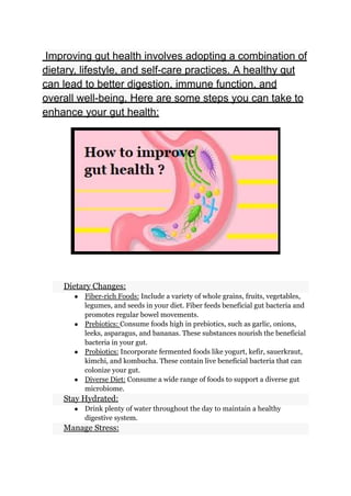 Improving gut health involves adopting a combination of
dietary, lifestyle, and self-care practices. A healthy gut
can lead to better digestion, immune function, and
overall well-being. Here are some steps you can take to
enhance your gut health:
​ Dietary Changes:
● Fiber-rich Foods: Include a variety of whole grains, fruits, vegetables,
legumes, and seeds in your diet. Fiber feeds beneficial gut bacteria and
promotes regular bowel movements.
● Prebiotics: Consume foods high in prebiotics, such as garlic, onions,
leeks, asparagus, and bananas. These substances nourish the beneficial
bacteria in your gut.
● Probiotics: Incorporate fermented foods like yogurt, kefir, sauerkraut,
kimchi, and kombucha. These contain live beneficial bacteria that can
colonize your gut.
● Diverse Diet: Consume a wide range of foods to support a diverse gut
microbiome.
​ Stay Hydrated:
● Drink plenty of water throughout the day to maintain a healthy
digestive system.
​ Manage Stress:
 