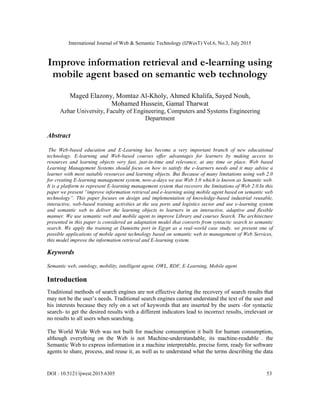 International Journal of Web & Semantic Technology (IJWesT) Vol.6, No.3, July 2015
DOI : 10.5121/ijwest.2015.6305 53
Improve information retrieval and e-learning using
mobile agent based on semantic web technology
Maged Elazony, Momtaz Al-Kholy, Ahmed Khalifa, Sayed Nouh,
Mohamed Hussein, Gamal Tharwat
Azhar University, Faculty of Engineering, Computers and Systems Engineering
Department
Abstract
The Web-based education and E-Learning has become a very important branch of new educational
technology. E-learning and Web-based courses offer advantages for learners by making access to
resources and learning objects very fast, just-in-time and relevance, at any time or place. Web based
Learning Management Systems should focus on how to satisfy the e-learners needs and it may advise a
learner with most suitable resources and learning objects. But Because of many limitations using web 2.0
for creating E-learning management system, now-a-days we use Web 3.0 which is known as Semantic web.
It is a platform to represent E-learning management system that recovers the limitations of Web 2.0.In this
paper we present “improve information retrieval and e-learning using mobile agent based on semantic web
technology”. This paper focuses on design and implementation of knowledge-based industrial reusable,
interactive, web-based training activities at the sea ports and logistics sector and use e-learning system
and semantic web to deliver the learning objects to learners in an interactive, adaptive and flexible
manner. We use semantic web and mobile agent to improve Library and courses Search. The architecture
presented in this paper is considered an adaptation model that converts from syntactic search to semantic
search. We apply the training at Damietta port in Egypt as a real-world case study. we present one of
possible applications of mobile agent technology based on semantic web to management of Web Services,
this model improve the information retrieval and E-learning system.
Keywords
Semantic web, ontology, mobility, intelligent agent, OWL, RDF, E-Learning, Mobile agent
Introduction
Traditional methods of search engines are not effective during the recovery of search results that
may not be the user’s needs. Traditional search engines cannot understand the text of the user and
his interests because they rely on a set of keywords that are inserted by the users -for syntactic
search- to get the desired results with a different indicators lead to incorrect results, irrelevant or
no results to all users when searching.
The World Wide Web was not built for machine consumption it built for human consumption,
although everything on the Web is not Machine-understandable, its machine-readable . the
Semantic Web to express information in a machine interpretable, precise form, ready for software
agents to share, process, and reuse it, as well as to understand what the terms describing the data
 