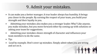 9. Admit your mistakes.
• It can make you a better manager. A true leader always has humility. It brings
you closer to the people. By earning the respect of your team, you build your
strength and their loyalty to you.
• Admitting your mistakes also makes you a stronger leader. Why? Like anyone,
you make mistakes, but you move forward either by coming up with solutions or
asking your team for suggestions.
• Admitting your mistakes shows strength of character and influences your
team members to do the same.
• Tip:
• Lead by example. Don’t cover up mistakes. Simply admit when you are wrong
and act on it.
 