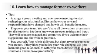 10. Learn how to manage former co-workers.
• Tips:
• Arrange a group meeting and one-to-one meetings to start
reshaping your relationship. Discuss how your role and
responsibilities have changed and how it will benefit them, too.
• Empower your team. You won’t have all the wisdom or answers
for all situations. Let them know you are open to ideas and input.
They will be more engaged and committed if you welcome their
suggestions and show them gratitude.
• Stay yourself. Your role is different, but don’t try to be someone
you are not. If they liked you before your role changed, use it to
maintain good relationships with your team, diffuse tense
situations, and improve productivity.
 