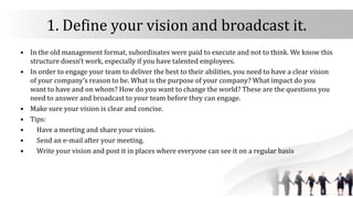 1. Define your vision and broadcast it.
• In the old management format, subordinates were paid to execute and not to think. We know this
structure doesn’t work, especially if you have talented employees.
• In order to engage your team to deliver the best to their abilities, you need to have a clear vision
of your company’s reason to be. What is the purpose of your company? What impact do you
want to have and on whom? How do you want to change the world? These are the questions you
need to answer and broadcast to your team before they can engage.
• Make sure your vision is clear and concise.
• Tips:
• Have a meeting and share your vision.
• Send an e-mail after your meeting.
• Write your vision and post it in places where everyone can see it on a regular basis
 