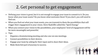 2. Get personal to get engagement.
• Defining your vision is great, but it is not enough to engage your team to commit to it. Do you
know what your team wants? Do you know what motivates them? If you don’t, you will need to
find out.
• When you find out what your team wants, you can transmit to them the possibilities that will
trigger their engagement to your vision. Steve Radcliffe called this “Spirit Energy.”
• When you connect your vision to the possibilities, your employees’ level of engagement will be
far more meaningful and powerful.
• Tips:
• Organize a brainstorming meeting and also one-on-one meetings.
• Connect possibilities to their desires.
• Engage your team by asking for their input and to share their ideas.
• Make them feel part of journey to success.
 