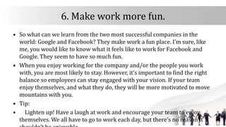 6. Make work more fun.
• So what can we learn from the two most successful companies in the
world: Google and Facebook? They make work a fun place. I’m sure, like
me, you would like to know what it feels like to work for Facebook and
Google. They seem to have so much fun.
• When you enjoy working for the company and/or the people you work
with, you are most likely to stay. However, it’s important to find the right
balance so employees can stay engaged with your vision. If your team
enjoy themselves, and what they do, they will be more motivated to move
mountains with you.
• Tip:
• Lighten up! Have a laugh at work and encourage your team to enjoy
themselves. We all have to go to work each day, but there’s no reason it
 