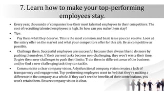 7. Learn how to make your top-performing
employees stay.
• Every year, thousands of companies lose their most talented employees to their competitors. The
cost of recruiting talented employees is high. So how can you make them stay?
• Tips:
• Pay them what they deserve. This is the most common and basic issue you can resolve. Look at
the salary offer on the market and what your competitors offer for this job. Be as competitive as
possible.
• Challenge them. Successful employees are successful because they always like to do more by
pushing themselves. If their current tasks become non-challenging, they won’t waste their time.
So give them new challenges to push their limits: Train them in different areas of the business
and/or find a new challenging task they can tackle.
• Communicate a clear company vision. A dysfunctional company vision creates a lack of
transparency and engagement. Top-performing employees want to feel that they’re making a
difference in the company as a whole. If they can’t see the benefits of their contributions, you
won’t retain them. Ensure company vision is clear.
 