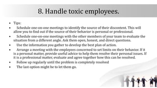 8. Handle toxic employees.
• Tips:
• Schedule one-on-one meetings to identify the source of their discontent. This will
allow you to find out if the source of their behavior is personal or professional.
• Schedule one-on-one meetings with the other members of your team to evaluate the
situation from a different angle. Ask them open, honest, and direct questions.
• Use the information you gather to develop the best plan of action.
• Arrange a meeting with the employees concerned to set limits on their behavior. If it
is a personal matter, provide useful advice to help them resolve their personal issues. If
it is a professional matter, evaluate and agree together how this can be resolved.
• Follow up regularly until the problem is completely resolved
• The last option might be to let them go.
 