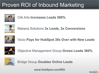 Proven ROI of Inbound Marketing

     Cilk Arts Increases Leads 500%


     Makana Solutions 3x Leads, 2x Conversions


     Vocio Pays for HubSpot 30x Over with New Leads


     Objective Management Group Grows Leads 360%


     Bridge Group Doubles Online Leads

               www.HubSpot.com/ROI
 