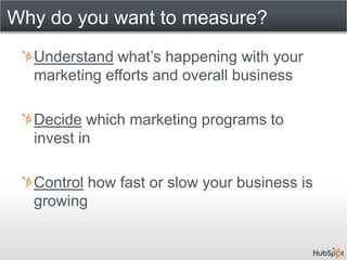Why do you want to measure?
  Understand what’s happening with your
  marketing efforts and overall business

  Decide which marketing programs to
  invest in

  Control how fast or slow your business is
  growing
 