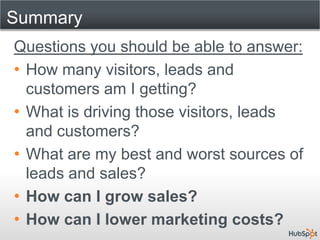 Summary
Questions you should be able to answer:
• How many visitors, leads and
  customers am I getting?
• What is driving those visitors, leads
  and customers?
• What are my best and worst sources of
  leads and sales?
• How can I grow sales?
• How can I lower marketing costs?
 