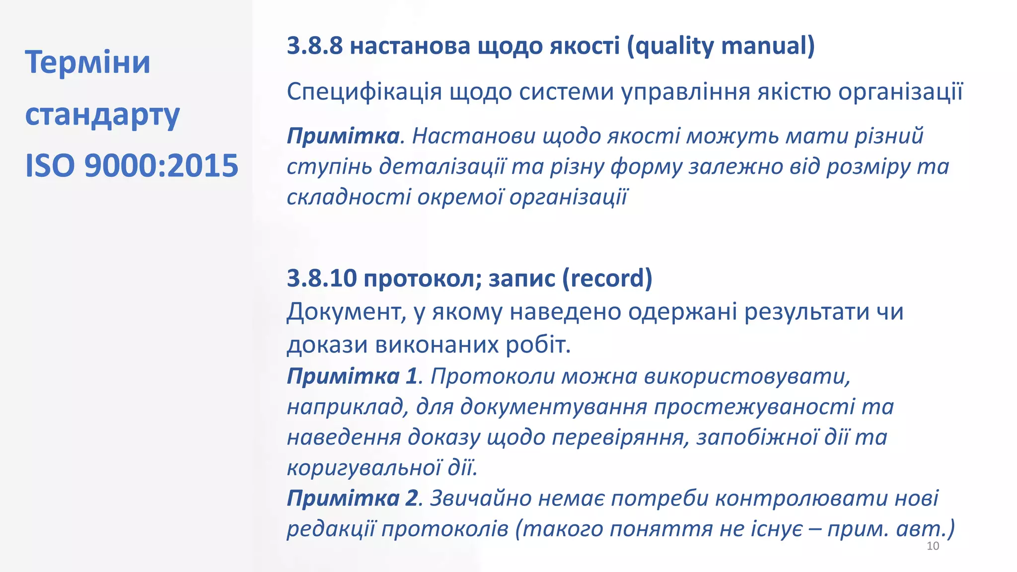 Терміни
стандарту
ISO 9000:2015
10
3.8.8 настанова щодо якості (quality manual)
Специфікація щодо системи управління якістю організації
Примітка. Настанови щодо якості можуть мати різний
ступінь деталізації та різну форму залежно від розміру та
складності окремої організації
3.8.10 протокол; запис (record)
Документ, у якому наведено одержані результати чи
докази виконаних робіт.
Примітка 1. Протоколи можна використовувати,
наприклад, для документування простежуваності та
наведення доказу щодо перевіряння, запобіжної дії та
коригувальної дії.
Примітка 2. Звичайно немає потреби контролювати нові
редакції протоколів (такого поняття не існує – прим. авт.)
 