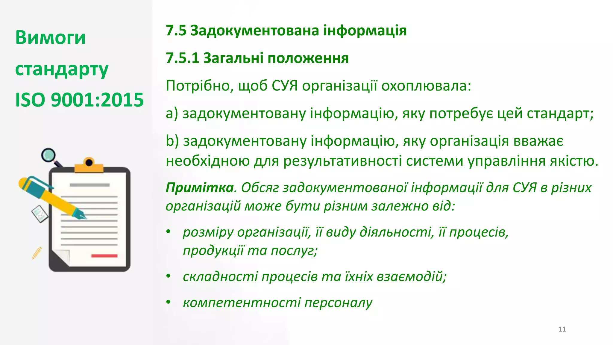 Вимоги
стандарту
ISO 9001:2015
11
7.5 Задокументована інформація
7.5.1 Загальні положення
Потрібно, щоб СУЯ організації охоплювала:
a) задокументовану інформацію, яку потребує цей стандарт;
b) задокументовану інформацію, яку організація вважає
необхідною для результативності системи управління якістю.
Примітка. Обсяг задокументованої інформації для СУЯ в різних
організацій може бути різним залежно від:
• розміру організації, її виду діяльності, її процесів,
продукції та послуг;
• складності процесів та їхніх взаємодій;
• компетентності персоналу
 