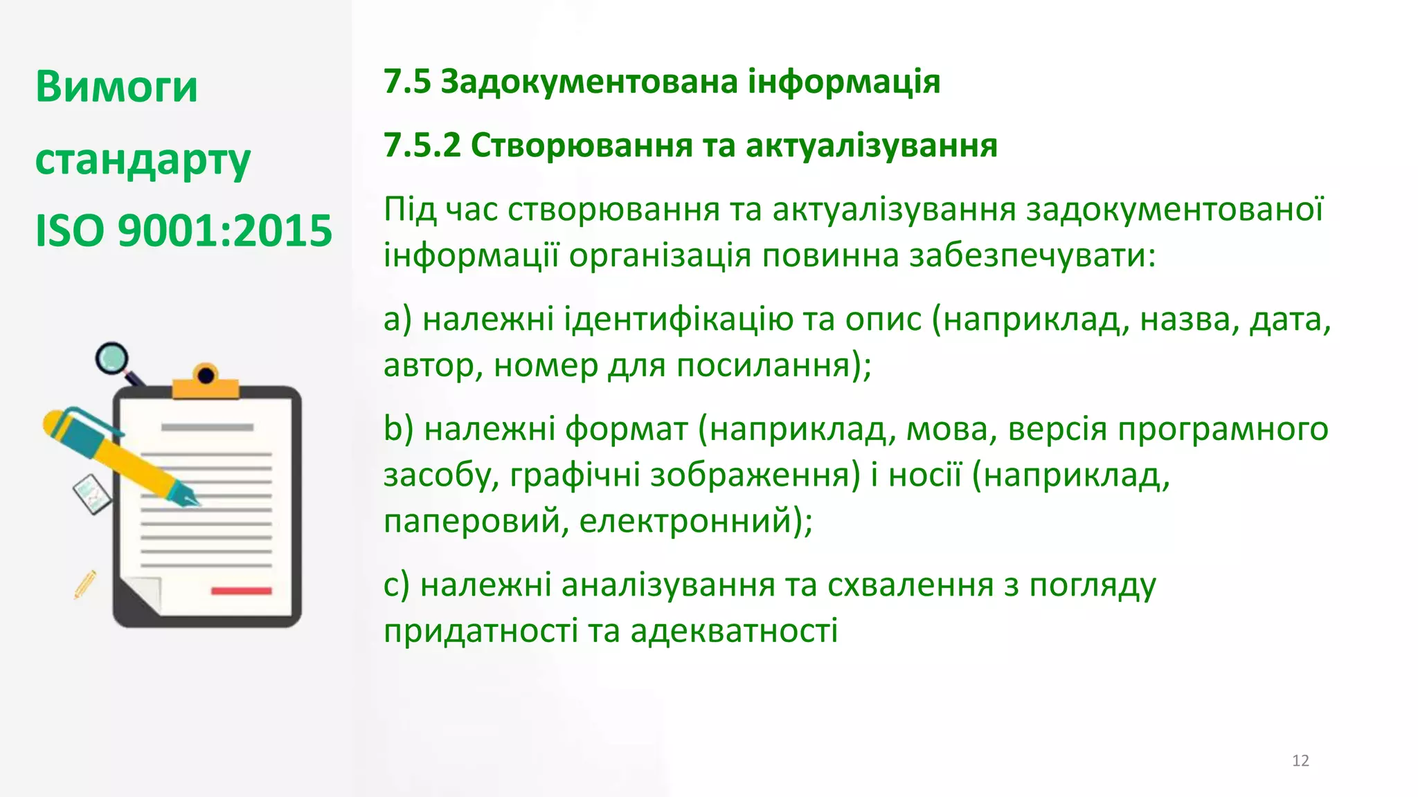 Вимоги
стандарту
ISO 9001:2015
12
7.5 Задокументована інформація
7.5.2 Створювання та актуалізування
Під час створювання та актуалізування задокументованої
інформації організація повинна забезпечувати:
a) належні ідентифікацію та опис (наприклад, назва, дата,
автор, номер для посилання);
b) належні формат (наприклад, мова, версія програмного
засобу, графічні зображення) і носії (наприклад,
паперовий, електронний);
c) належні аналізування та схвалення з погляду
придатності та адекватності
 