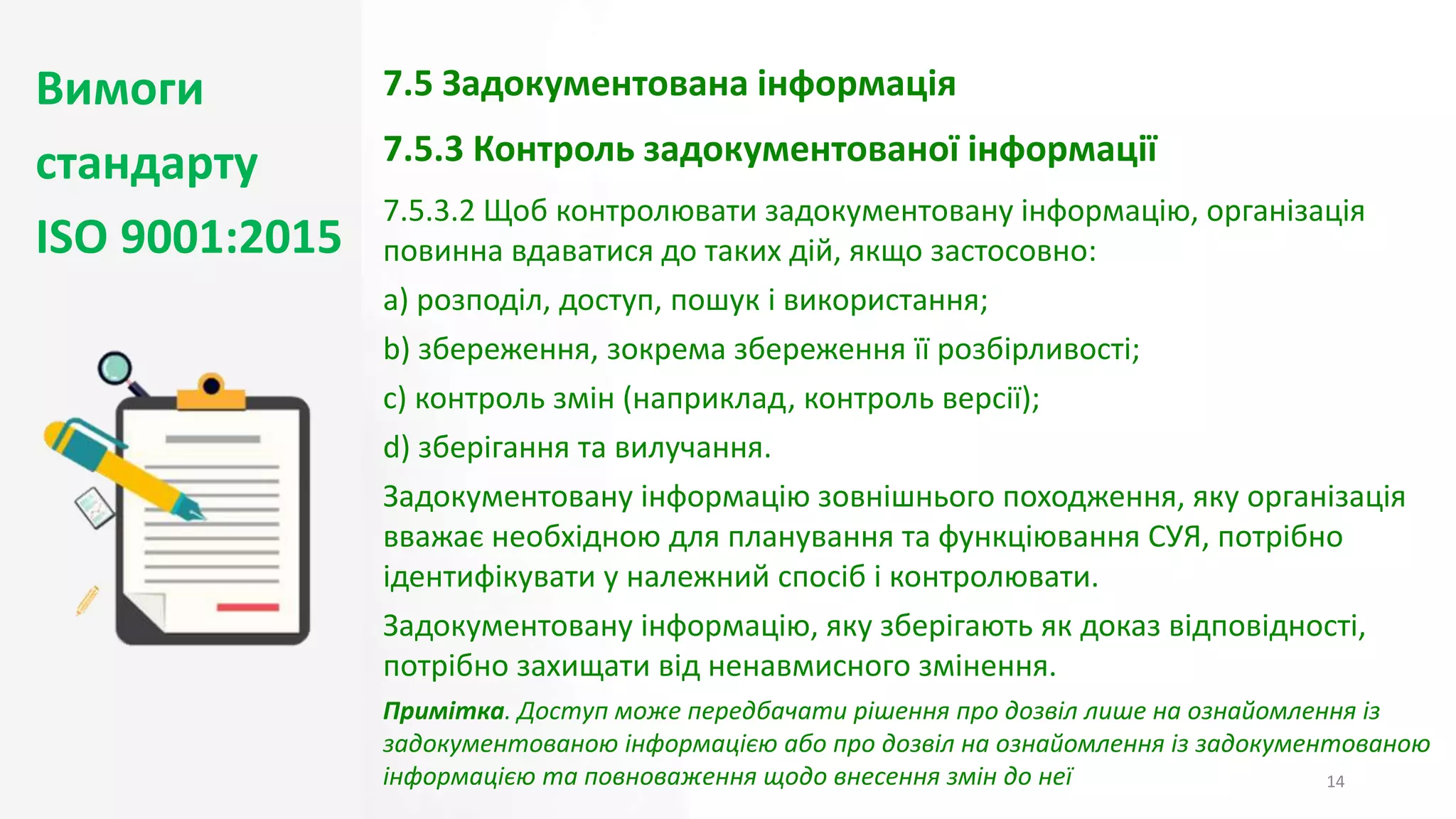 Вимоги
стандарту
ISO 9001:2015
14
7.5 Задокументована інформація
7.5.3 Контроль задокументованої інформації
7.5.3.2 Щоб контролювати задокументовану інформацію, організація
повинна вдаватися до таких дій, якщо застосовно:
a) розподіл, доступ, пошук і використання;
b) збереження, зокрема збереження її розбірливості;
c) контроль змін (наприклад, контроль версії);
d) зберігання та вилучання.
Задокументовану інформацію зовнішнього походження, яку організація
вважає необхідною для планування та функціювання СУЯ, потрібно
ідентифікувати у належний спосіб і контролювати.
Задокументовану інформацію, яку зберігають як доказ відповідності,
потрібно захищати від ненавмисного змінення.
Примітка. Доступ може передбачати рішення про дозвіл лише на ознайомлення із
задокументованою інформацією або про дозвіл на ознайомлення із задокументованою
інформацією та повноваження щодо внесення змін до неї
 