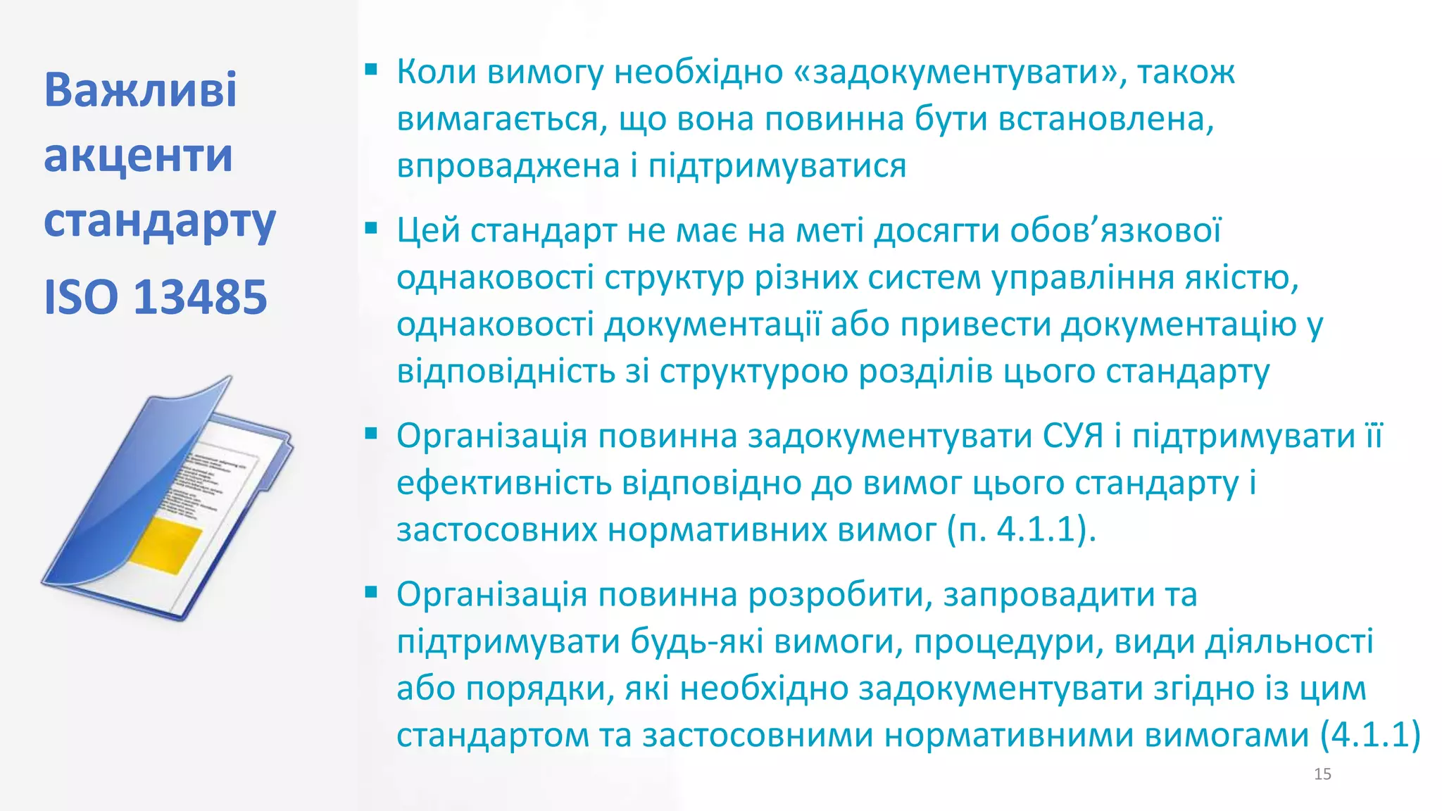 Важливі
акценти
стандарту
ISO 13485
15
 Коли вимогу необхідно «задокументувати», також
вимагається, що вона повинна бути встановлена,
впроваджена і підтримуватися
 Цей стандарт не має на меті досягти обов’язкової
однаковості структур різних систем управління якістю,
однаковості документації або привести документацію у
відповідність зі структурою розділів цього стандарту
 Організація повинна задокументувати СУЯ і підтримувати її
ефективність відповідно до вимог цього стандарту і
застосовних нормативних вимог (п. 4.1.1).
 Організація повинна розробити, запровадити та
підтримувати будь-які вимоги, процедури, види діяльності
або порядки, які необхідно задокументувати згідно із цим
стандартом та застосовними нормативними вимогами (4.1.1)
 