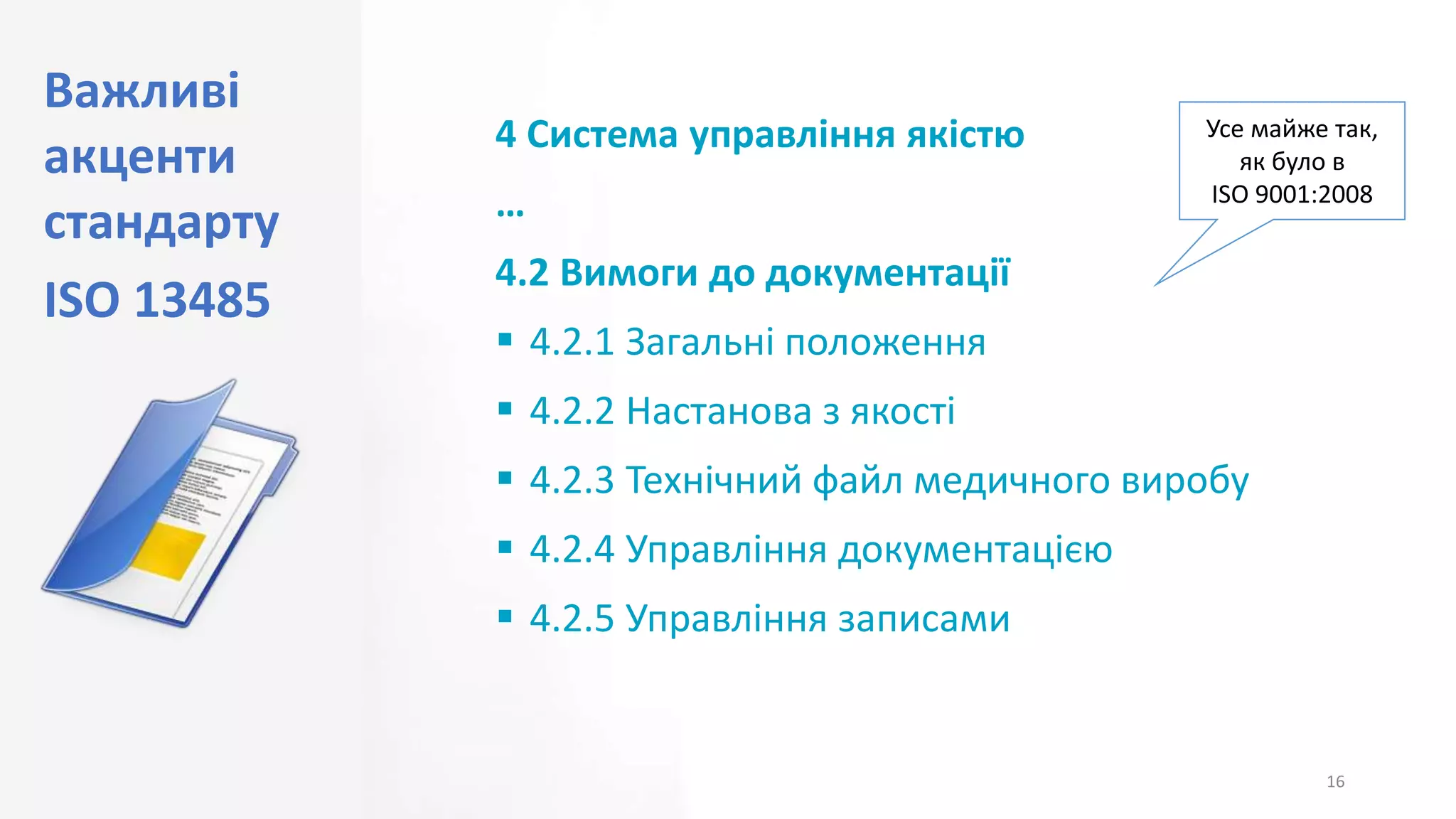 Важливі
акценти
стандарту
ISO 13485
16
4 Система управління якістю
…
4.2 Вимоги до документації
 4.2.1 Загальні положення
 4.2.2 Настанова з якості
 4.2.3 Технічний файл медичного виробу
 4.2.4 Управління документацією
 4.2.5 Управління записами
Усе майже так,
як було в
ISO 9001:2008
 