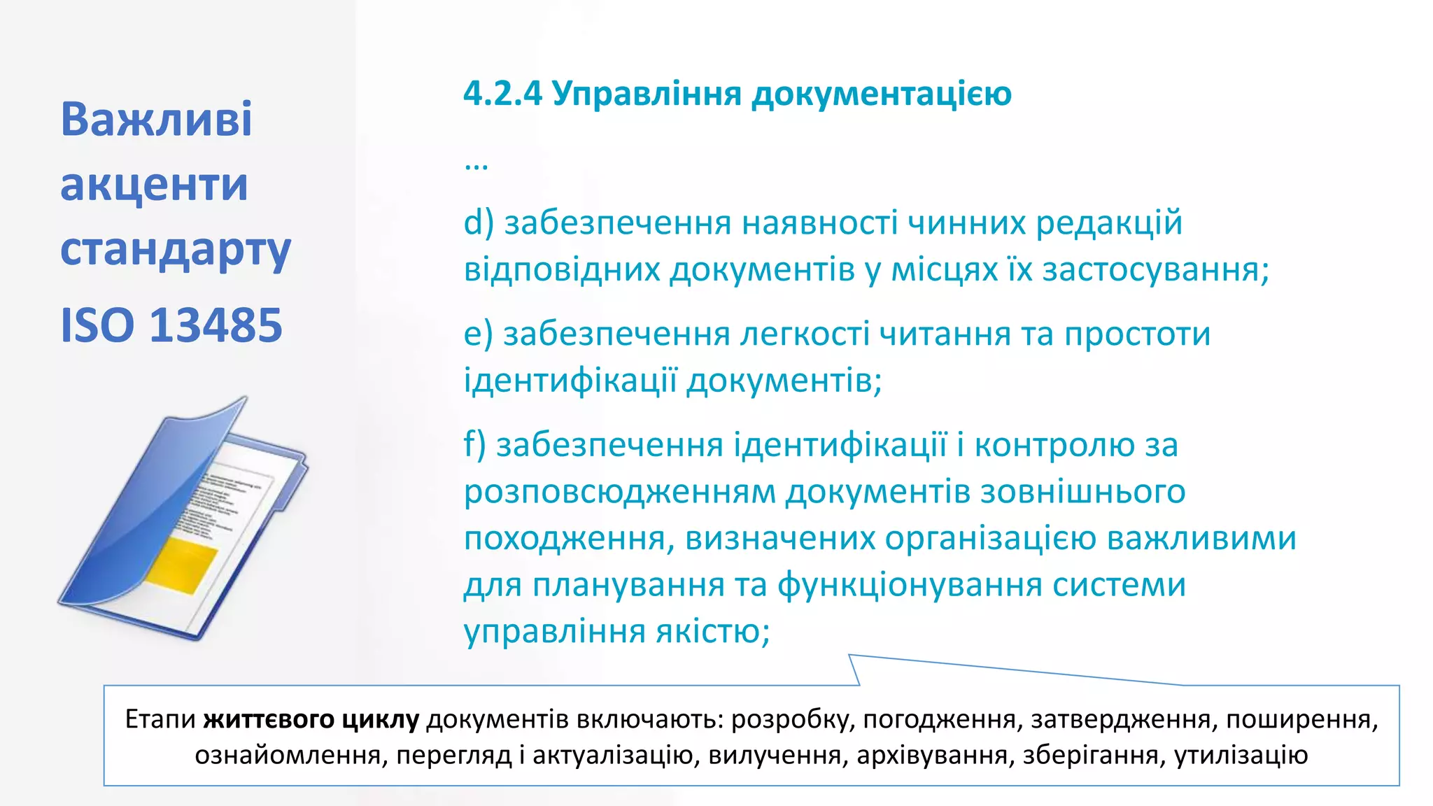 Важливі
акценти
стандарту
ISO 13485
20
4.2.4 Управління документацією
…
d) забезпечення наявності чинних редакцій
відповідних документів у місцях їх застосування;
e) забезпечення легкості читання та простоти
ідентифікації документів;
f) забезпечення ідентифікації і контролю за
розповсюдженням документів зовнішнього
походження, визначених організацією важливими
для планування та функціонування системи
управління якістю;
Етапи життєвого циклу документів включають: розробку, погодження, затвердження, поширення,
ознайомлення, перегляд і актуалізацію, вилучення, архівування, зберігання, утилізацію
 
