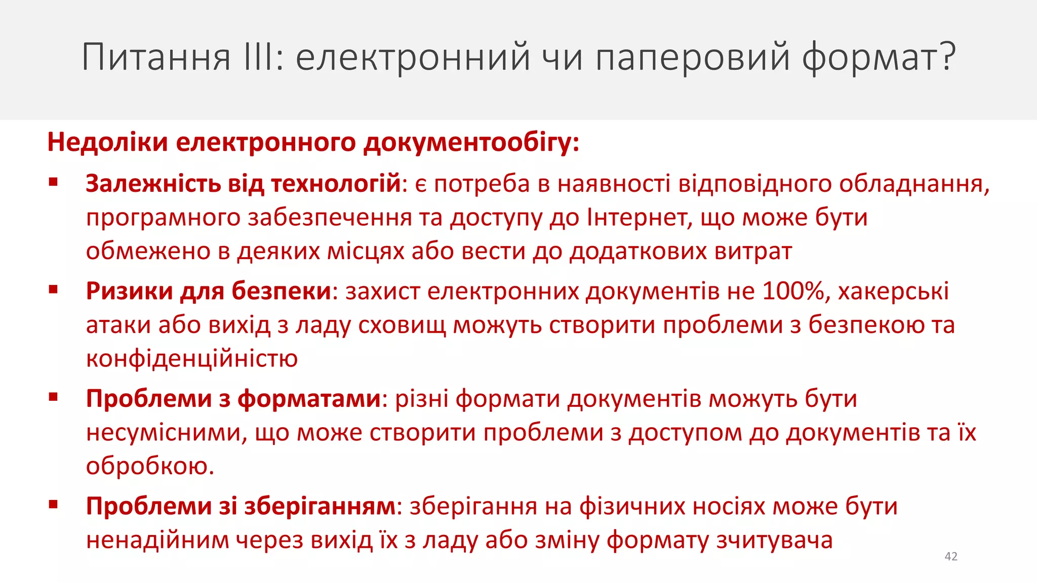 42
Питання ІІІ: електронний чи паперовий формат?
Недоліки електронного документообігу:
 Залежність від технологій: є потреба в наявності відповідного обладнання,
програмного забезпечення та доступу до Інтернет, що може бути
обмежено в деяких місцях або вести до додаткових витрат
 Ризики для безпеки: захист електронних документів не 100%, хакерські
атаки або вихід з ладу сховищ можуть створити проблеми з безпекою та
конфіденційністю
 Проблеми з форматами: різні формати документів можуть бути
несумісними, що може створити проблеми з доступом до документів та їх
обробкою.
 Проблеми зі зберіганням: зберігання на фізичних носіях може бути
ненадійним через вихід їх з ладу або зміну формату зчитувача
 