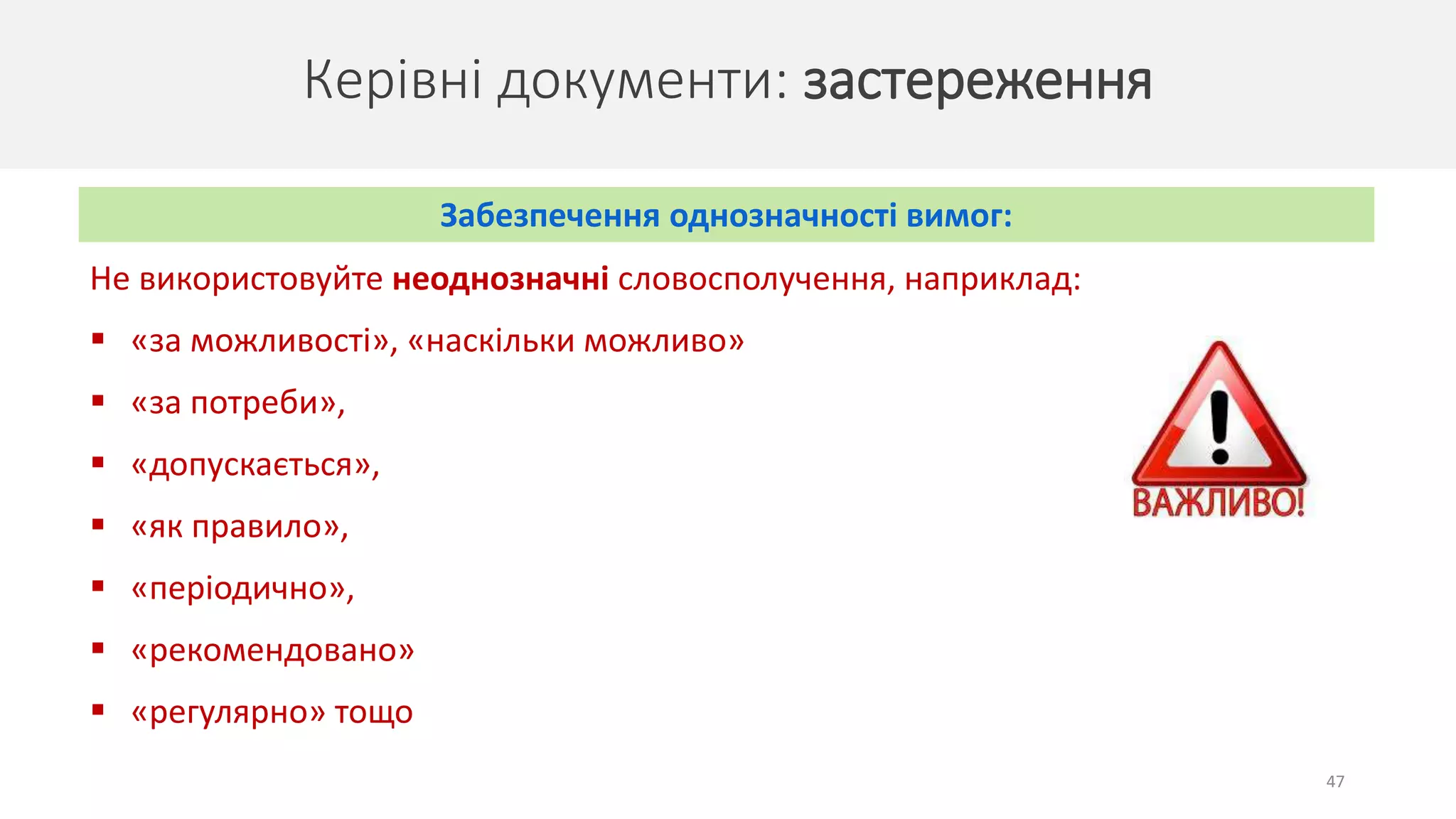 47
Не використовуйте неоднозначні словосполучення, наприклад:
 «за можливості», «наскільки можливо»
 «за потреби»,
 «допускається»,
 «як правило»,
 «періодично»,
 «рекомендовано»
 «регулярно» тощо
Керівні документи: застереження
Забезпечення однозначності вимог:
 