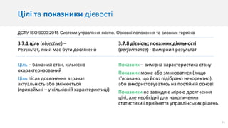 21
Цілі та показники дієвості
Ціль – бажаний стан, кількісно
охарактеризований
Ціль після досягнення втрачає
актуальність або змінюється
(принаймні – у кількісній характеристиці)
Показник – вимірна характеристика стану
Показник може або змінюватися (якщо
з'ясовано, що його підібрано некоректно),
або використовуватись на постійній основі
Показники не завжди є мірою досягнення
цілі, але необхідні для накопичення
статистики і прийняття управлінських рішень
3.7.1 ціль (objective) –
Результат, який має бути досягнено
3.7.8 дієвість; показник діяльності
(performance) - Вимірний результат
ДСТУ ISO 9000:2015 Системи управління якістю. Основні положення та словник термінів
 