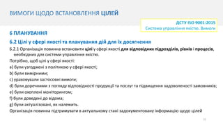 ВИМОГИ ЩОДО ВСТАНОВЛЕННЯ ЦІЛЕЙ
22
6 ПЛАНУВАННЯ
6.2 Цілі у сфері якості та планування дій для їх досягнення
6.2.1 Організація повинна встановити цілі у сфері якості для відповідних підрозділів, рівнів і процесів,
необхідних для системи управління якістю.
Потрібно, щоб цілі у сфері якості:
a) були узгоджені з політикою у сфері якості;
b) були вимірними;
c) ураховували застосовні вимоги;
d) були доречними з погляду відповідності продукції та послуг та підвищення задоволеності замовників;
e) були охоплені моніторингом;
f) були доведені до відома;
g) були актуалізовані, як належить.
Організація повинна підтримувати в актуальному стані задокументовану інформацію щодо цілей
ДСТУ ISO 9001:2015
Система управління якістю. Вимоги
 