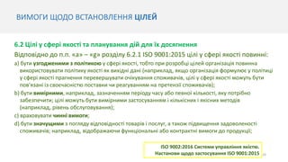 24
6.2 Цілі у сфері якості та планування дій для їх досягнення
Відповідно до п.п. «a» – «g» розділу 6.2.1 ISO 9001:2015 цілі у сфері якості повинні:
a) бути узгодженими з політикою у сфері якості, тобто при розробці цілей організація повинна
використовувати політику якості як вихідні дані (наприклад, якщо організація формулює у політиці
у сфері якості прагнення перевершувати очікування споживачів, цілі у сфері якості можуть бути
пов'язані із своєчасністю поставки чи реагуванням на претензії споживачів);
b) бути вимірними, наприклад, зазначенням періоду часу або певної кількості, яку потрібно
забезпечити; цілі можуть бути вимірними застосуванням і кількісних і якісних методів
(наприклад, рівень обслуговування);
c) враховувати чинні вимоги;
d) бути значущими з погляду відповідності товарів і послуг, а також підвищення задоволеності
споживачів; наприклад, відображаючи функціональні або контрактні вимоги до продукції;
ВИМОГИ ЩОДО ВСТАНОВЛЕННЯ ЦІЛЕЙ
ISO 9002:2016 Системи управління якістю.
Настанови щодо застосування ISO 9001:2015
 