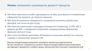 30
Умови належного оцінювання дієвості процесів
Має бути призначена особа, відповідальна за збір, реєстрацію й інтерпретацію
інформації (як правило, це керівник процесу)
Має бути встановлена періодичність оцінювання (залежить від багатьох
факторів, але точно не раз на рік)
Має бути регламентована процедура оцінювання (наприклад, у СОП, або у
додатку до ДП), з наведеним алгоритмом, розрахунковими формулами,
формами звітності тощо
Має стати постійною практикою обговорення показників дієвості на спільних
нарадах з керівниками процесів СУЯ
Важливо використовувати результати оцінювання процесів для вдосконалення.
Це має економічне і психологічне значення. Корисно використовувати візуалізацію даних,
що підвищує її зрозумілість та робить процес наочним для його учасників і зацікавлених осіб
 
