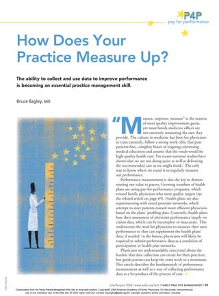 How Does Your
                Practice Measure Up?
                The ability to collect and use data to improve performance
                is becoming an essential practice management skill.


                Bruce Bagley, MD




                                                                                                       “M
                                                                                                                              easure, improve, measure” is the mantra
                                                                                                                              of most quality improvement gurus,
                                                                                                                              yet most family medicine ofﬁces are
                                                                                                                              not currently measuring the care they
                                                                                                           provide. The culture in medicine has been for physicians
                                                                                                           to train earnestly, follow a strong work ethic that puts
                                                                                                           patients ﬁrst, complete hours of ongoing continuing
                                                                                                           medical education and assume that the result would be
                                                                                                           high-quality health care. Yet recent national studies have
                                                                                                           shown that we are not doing quite as well at delivering
                                                                                                           the recommended care as we might think.1 The only
                                                                                                           way to know where we stand is to regularly measure
                                                                                                           our performance.
                                                                                                              Performance measurement is also the key to demon-
                                                                                                           strating our value to payers. Growing numbers of health
                                                                                                           plans are using pay-for-performance programs, which
                                                                                                           reward family physicians who meet quality targets (see
                                                                                                           the related article on page 69). Health plans are also
                                                                                                           experimenting with tiered provider networks, which
                                                                                                           attempt to steer patients toward more efﬁcient physicians
                                                                                                           based on the plans’ proﬁling data. Currently, health plans
                                                                                                           base their assessment of physician performance largely on
                                                                                                           claims data, which can be incomplete or inaccurate. This
                                                                                                           underscores the need for physicians to measure their own
                                                                                                           performance so they can supplement the health plans’
                                                                                                           data, if needed. In the future, physicians will likely be
                                                                                                           required to submit performance data as a condition of
                                                                                                           participation in health plan networks.
                                                                                                              Physicians are understandably concerned about the
                                                                                                           burden that data collection can create for their practices,
                                                                                                           but good systems can keep the extra work to a minimum.
                                                                                                           This article describes the fundamentals of performance
                                                                                                           measurement as well as a way of collecting performance
                                                                                                           data as a by-product of the process of care.
JIM FR A ZIER




                                                                                                     July/August 2006 | www.aafp.org/fpm | FAMILY PRACTICE MANAGEMENT | 59
                Downloaded from the Family Practice Management Web site at www.aafp.org/fpm. Copyright© 2006 American Academy of Family Physicians. For the private, noncommercial
                       use of one individual user of the Web site. All other rights reserved. Contact copyrights@aafp.org for copyright questions and/or permission requests.