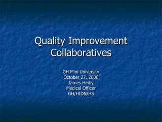 Quality Improvement Collaboratives GH Mini University October 27, 2006 James Heiby Medical Officer GH/HIDN/HS 