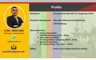 DINA HERDIANA
Trainer Consultant
+6285221002123
kauladinher@gmail.com
Profile
Hometown : Curug Garden Blok B3-33, Tangerang 15810
Education Background : Education Mechanical Engineering
(UPI Bandung)
Work Experience :
1. Trainer Consultant
COAHR Indonesia (2018 - 2020)
2. After Sales Facilitator
PT. Nissan Motor Indonesia (2013 – 2018)
3. Technical Instructor
PT. Intraco Penta. Tbk (2011 – 2013)
Hobby : Active sport without physical contact
 