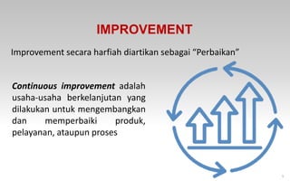 5
IMPROVEMENT
Improvement secara harfiah diartikan sebagai “Perbaikan”
Continuous improvement adalah
usaha-usaha berkelanjutan yang
dilakukan untuk mengembangkan
dan memperbaiki produk,
pelayanan, ataupun proses
 