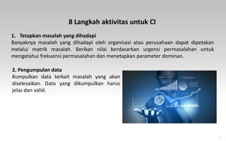 7
1. Tetapkan masalah yang dihadapi
Banyaknya masalah yang dihadapi oleh organisasi atau perusahaan dapat dipetakan
melalui matrik masalah. Berikan nilai berdasarkan urgensi permasalahan untuk
mengetahui frekuensi permasalahan dan menetapkan parameter dominan.
8 Langkah aktivitas untuk CI
2. Pengumpulan data
Kumpulkan data terkait masalah yang akan
diselesaikan. Data yang dikumpulkan harus
jelas dan valid.
 