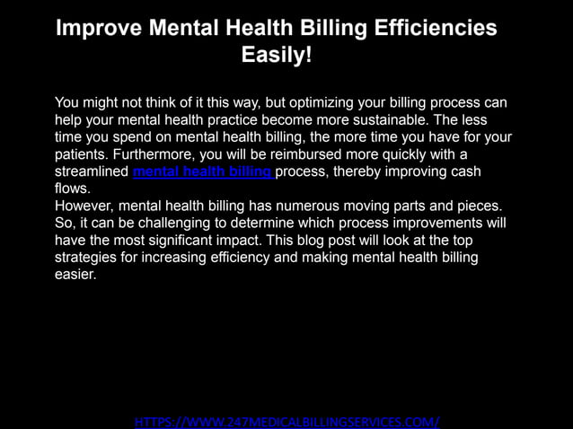 Improve Mental Health Billing Efficiencies
Easily!
HTTPS://WWW.247MEDICALBILLINGSERVICES.COM/
You might not think of it this way, but optimizing your billing process can
help your mental health practice become more sustainable. The less
time you spend on mental health billing, the more time you have for your
patients. Furthermore, you will be reimbursed more quickly with a
streamlined mental health billing process, thereby improving cash
flows.
However, mental health billing has numerous moving parts and pieces.
So, it can be challenging to determine which process improvements will
have the most significant impact. This blog post will look at the top
strategies for increasing efficiency and making mental health billing
easier.
 