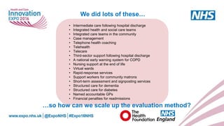 www.england.nhs.uk
We did lots of these…
• Intermediate care following hospital discharge
• Integrated health and social care teams
• Integrated care teams in the community
• Case management
• Telephone health coaching
• Telehealth
• Telecare
• Third-sector support following hospital discharge
• A national early warning system for COPD
• Nursing support at the end of life
• Virtual wards
• Rapid-response services
• Support workers for community matrons
• Short-term assessment and signposting services
• Structured care for dementia
• Structured care for diabetes
• Named accountable GPs
• Financial penalties for readmissions
…so how can we scale up the evaluation method?
 