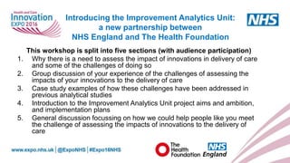 www.england.nhs.uk
This workshop is split into five sections (with audience participation)
1. Why there is a need to assess the impact of innovations in delivery of care
and some of the challenges of doing so
2. Group discussion of your experience of the challenges of assessing the
impacts of your innovations to the delivery of care
3. Case study examples of how these challenges have been addressed in
previous analytical studies
4. Introduction to the Improvement Analytics Unit project aims and ambition,
and implementation plans
5. General discussion focussing on how we could help people like you meet
the challenge of assessing the impacts of innovations to the delivery of
care
Introducing the Improvement Analytics Unit:
a new partnership between
NHS England and The Health Foundation
 