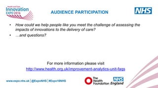 www.england.nhs.uk
• How could we help people like you meet the challenge of assessing the
impacts of innovations to the delivery of care?
• …and questions?
For more information please visit
http://www.health.org.uk/improvement-analytics-unit-faqs
AUDIENCE PARTICIPATION
 