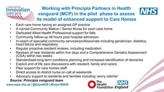 www.england.nhs.uk
• Each care home having an assigned GP practice
• A named Community Matron / Senior Nurse for each care home
• Dedicated Allied Health Professional support for falls
• Community follow-up 48 hours post hospital admission
• In-reach of specialist community services/professionals including geriatrician, dietetics,
heart failure and respiratory
• Regular proactive resident reviews, including medication
• Reviews of new residents within five days and a Comprehensive Geriatric Assessment
(CGA) within two weeks
• Standardised long-term conditions planning and increased identification of dementia
• Explicit end of life care discussions with resident, family and carers
• Peer support for care homes staff
• Direct access to district nurse on call at weekends
• Advocacy support to residents and families including ‘worry catcher’
Source: Principia vanguard team
Working with Principia Partners in Health
vanguard (MCP) in the pilot phase to assess
its model of enhanced support to Care Homes
 