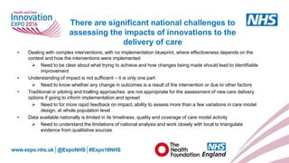 www.england.nhs.uk
• Dealing with complex interventions, with no implementation blueprint, where effectiveness depends on the
context and how the interventions were implemented
 Need to be clear about what trying to achieve and how changes being made should lead to identifiable
improvement
• Understanding of impact is not sufficient – it is only one part
 Need to know whether any change in outcomes is a result of the intervention or due to other factors
• Traditional or piloting and trialling approaches are not appropriate for the assessment of new care delivery
options if going to inform implementation and spread
 Need to for more rapid feedback on impact, ability to assess more than a few variations in care model
design, at whole population level
• Data available nationally is limited in its timeliness, quality and coverage of care model activity
 Need to understand the limitations of national analysis and work closely with local to triangulate
evidence from qualitative sources
There are significant national challenges to
assessing the impacts of innovations to the
delivery of care
 