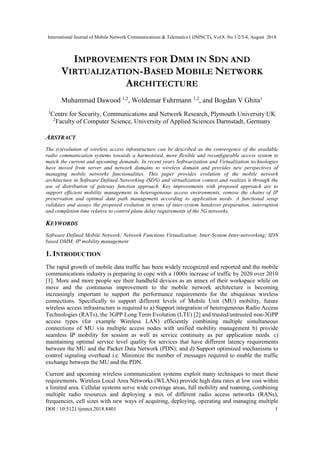 International Journal of Mobile Network Communications & Telematics ( IJMNCT), Vol.8, No.1/2/3/4, August 2018
DOI : 10.5121/ijmnct.2018.8401 1
IMPROVEMENTS FOR DMM IN SDN AND
VIRTUALIZATION-BASED MOBILE NETWORK
ARCHITECTURE
Muhammad Dawood 1,2
, Woldemar Fuhrmann 1,2
, and Bogdan V Ghita1
1
Centre for Security, Communications and Network Research, Plymouth University UK
2
Faculty of Computer Science, University of Applied Sciences Darmstadt, Germany
ABSTRACT
The (r)evolution of wireless access infrastructure can be described as the convergence of the available
radio communication systems towards a harmonized, more flexible and reconfigurable access system to
match the current and upcoming demands. In recent years Softwarization and Virtualization technologies
have moved from server and network domains to wireless domain and provides new perspectives of
managing mobile networks functionalities. This paper provides evolution of the mobile network
architecture in Software Defined Networking (SDN) and virtualization context and realizes it through the
use of distribution of gateway function approach. Key improvements with proposed approach are to
support efficient mobility management in heterogeneous access environments, remove the chains of IP
preservation and optimal data path management according to application needs. A functional setup
validates and assays the proposed evolution in terms of inter-system handover preparation, interruption
and completion time relative to control plane delay requirements of the 5G networks.
KEYWORDS
Software Defined Mobile Network; Network Functions Virtualization; Inter-System Inter-networking; SDN
based DMM; IP mobility management
1. INTRODUCTION
The rapid growth of mobile data traffic has been widely recognized and reported and the mobile
communications industry is preparing to cope with a 1000x increase of traffic by 2020 over 2010
[1]. More and more people see their handheld devices as an annex of their workspace while on
move and the continuous improvement to the mobile network architecture is becoming
increasingly important to support the performance requirements for the ubiquitous wireless
connections. Specifically to support different levels of Mobile Unit (MU) mobility, future
wireless access infrastructure is required to a) Support integration of heterogeneous Radio Access
Technologies (RATs), the 3GPP Long Term Evolution (LTE) [2] and trusted/untrusted non-3GPP
access types (for example Wireless LAN) efficiently combining multiple simultaneous
connections of MU via multiple access nodes with unified mobility management b) provide
seamless IP mobility for session as well as service continuity as per application needs. c)
maintaining optimal service level quality for services that have different latency requirements
between the MU and the Packet Data Network (PDN); and d) Support optimized mechanisms to
control signaling overhead i.e. Minimize the number of messages required to enable the traffic
exchange between the MU and the PDN.
Current and upcoming wireless communication systems exploit many techniques to meet these
requirements. Wireless Local Area Networks (WLANs) provide high data rates at low cost within
a limited area. Cellular systems serve wide coverage areas, full mobility and roaming, combining
multiple radio resources and deploying a mix of different radio access networks (RANs),
frequencies, cell sizes with new ways of acquiring, deploying, operating and managing multiple
 
