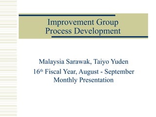Improvement Group
    Process Development


  Malaysia Sarawak, Taiyo Yuden
16th Fiscal Year, August - September
        Monthly Presentation
 