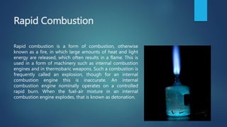Rapid Combustion
Rapid combustion is a form of combustion, otherwise
known as a fire, in which large amounts of heat and light
energy are released, which often results in a flame. This is
used in a form of machinery such as internal combustion
engines and in thermobaric weapons. Such a combustion is
frequently called an explosion, though for an internal
combustion engine this is inaccurate. An internal
combustion engine nominally operates on a controlled
rapid burn. When the fuel-air mixture in an internal
combustion engine explodes, that is known as detonation.
 
