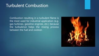 Turbulent Combustion
Combustion resulting in a turbulent flame is
the most used for industrial application (e.g.
gas turbines, gasoline engines, etc.) because
the turbulence helps the mixing process
between the fuel and oxidizer.
 