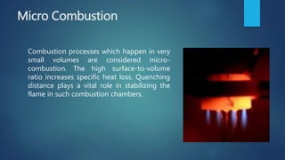 Micro Combustion
Combustion processes which happen in very
small volumes are considered micro-
combustion. The high surface-to-volume
ratio increases specific heat loss. Quenching
distance plays a vital role in stabilizing the
flame in such combustion chambers.
 