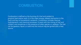 COMBUSTION
Combustion is defined as the burning of a fuel and oxidant to
produce heat and/or work. It is the major energy release mechanism in the
Earth and key to humankind's existence. Combustion includes thermal,
hydrodynamic, and chemical processes. It starts with the mixing of fuel and
oxidant, and sometimes in the presence of other species or catalysts. The fuel
can be gaseous, liquid, or solid and the mixture may be ignited with a heat
source.
 