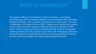 EFFECT OF COMBUSTION
The negative effects of combustion on the environment – particularly
greenhouse gas (GHG) emissions released to the atmosphere that contribute
to global warming – have received much attention in recent years. This issue
is addressed in the Kyoto Protocol (1997). Canada, which signed the Protocol,
aims to reduce emissions between 2008 and 2012 by six percent of 1990
levels. Climate change resulting from global warming is one of the greatest
challenges facing not only Canada but also the world. Managing combustion
processes better and improving the efficiency of energy generation and use
are two of the key strategies for reducing atmospheric emissions.
 