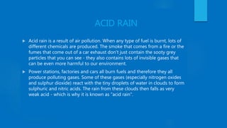 ACID RAIN
 Acid rain is a result of air pollution. When any type of fuel is burnt, lots of
different chemicals are produced. The smoke that comes from a fire or the
fumes that come out of a car exhaust don't just contain the sooty grey
particles that you can see - they also contains lots of invisible gases that
can be even more harmful to our environment.
 Power stations, factories and cars all burn fuels and therefore they all
produce polluting gases. Some of these gases (especially nitrogen oxides
and sulphur dioxide) react with the tiny droplets of water in clouds to form
sulphuric and nitric acids. The rain from these clouds then falls as very
weak acid - which is why it is known as "acid rain".
 