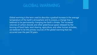 GLOBAL WARMING
Global warming is the term used to describe a gradual increase in the average
temperature of the Earth's atmosphere and its oceans, a change that is
believed to be permanently changing the Earth’s climate. The increased
volumes of carbon dioxide and other greenhouse gases released by the
burning of fossil fuels, land clearing, agriculture, and other human activities,
are believed to be the primary sources of the global warming that has
occurred over the past 50 years.
 
